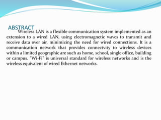 ABSTRACT
Wireless LAN is a flexible communication system implemented as an
extension to a wired LAN, using electromagnetic waves to transmit and
receive data over air, minimizing the need for wired connections. It is a
communication network that provides connectvity to wireless devices
within a limited geographic are such as home, school, single office, building
or campus. ”Wi-Fi” is universal standard for wireless networks and is the
wireless equivalent of wired Ethernet networks.
 