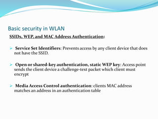 Basic security in WLAN
SSIDs, WEP, and MAC Address Authentication:
 Service Set Identifiers: Prevents access by any client device that does
not have the SSID.
 Open or shared-key authentication, static WEP key: Access point
sends the client device a challenge-text packet which client must
encrypt
 Media Access Control authentication: clients MAC address
matches an address in an authentication table
 