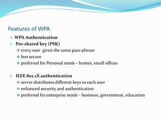 Features of WPA
 WPA Authentication
 Pre-shared key (PSK)
 every user given the same pass-phrase
 less secure
 preferred for Personal mode - homes, small offices
 IEEE 802.1X authentication
 server distributes different keys to each user
 enhanced security and authentication
 preferred for enterprise mode - business, government, education
 