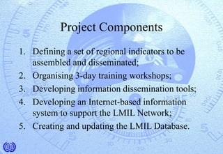 Project Components
1. Defining a set of regional indicators to be
assembled and disseminated;
2. Organising 3-day training workshops;
3. Developing information dissemination tools;
4. Developing an Internet-based information
system to support the LMIL Network;
5. Creating and updating the LMIL Database.
 