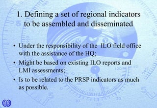 1. Defining a set of regional indicators
to be assembled and disseminated
• Under the responsibility of the ILO field office
with the assistance of the HQ;
• Might be based on existing ILO reports and
LMI assessments;
• Is to be related to the PRSP indicators as much
as possible.
 
