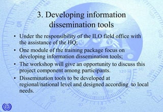 3. Developing information
dissemination tools
• Under the responsibility of the ILO field office with
the assistance of the HQ;
• One module of the training package focus on
developing information dissemination tools;
• The workshop will give an opportunity to discuss this
project component among participants.
• Dissemination tools to be developed at
regional/national level and designed according to local
needs.
 