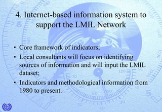 4. Internet-based information system to
support the LMIL Network
• Core framework of indicators;
• Local consultants will focus on identifying
sources of information and will input the LMIL
dataset;
• Indicators and methodological information from
1980 to present.
 