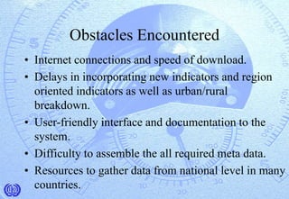 Obstacles Encountered
• Internet connections and speed of download.
• Delays in incorporating new indicators and region
oriented indicators as well as urban/rural
breakdown.
• User-friendly interface and documentation to the
system.
• Difficulty to assemble the all required meta data.
• Resources to gather data from national level in many
countries.
 