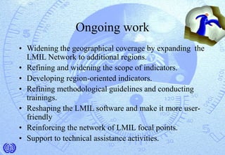 Ongoing work
• Widening the geographical coverage by expanding the
LMIL Network to additional regions.
• Refining and widening the scope of indicators.
• Developing region-oriented indicators.
• Refining methodological guidelines and conducting
trainings.
• Reshaping the LMIL software and make it more user-
friendly
• Reinforcing the network of LMIL focal points.
• Support to technical assistance activities.
 
