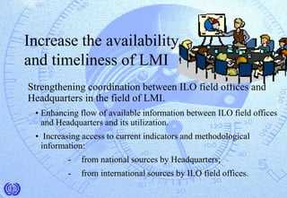 Increase the availability
and timeliness of LMI
Strengthening coordination between ILO field offices and
Headquarters in the field of LMI.
• Enhancing flow of available information between ILO field offices
and Headquarters and its utilization.
• Increasing access to current indicators and methodological
information:
- from national sources by Headquarters;
- from international sources by ILO field offices.
 