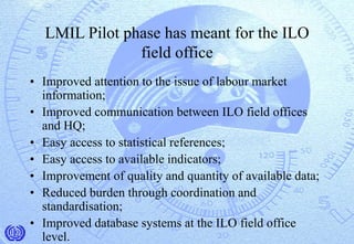 LMIL Pilot phase has meant for the ILO
field office
• Improved attention to the issue of labour market
information;
• Improved communication between ILO field offices
and HQ;
• Easy access to statistical references;
• Easy access to available indicators;
• Improvement of quality and quantity of available data;
• Reduced burden through coordination and
standardisation;
• Improved database systems at the ILO field office
level.
 