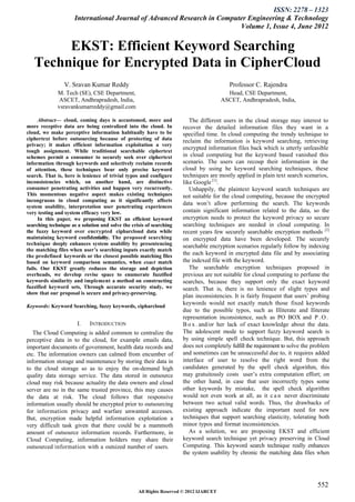 ISSN: 2278 – 1323
                      International Journal of Advanced Research in Computer Engineering & Technology
                                                                          Volume 1, Issue 4, June 2012


        EKST: Efficient Keyword Searching
   Technique for Encrypted Data in CipherCloud
                 V. Sravan Kumar Reddy                                                     Professor C. Rajendra
              M. Tech (SE), CSE Department,                                               Head, CSE Department,
               ASCET, Andhrapradesh, India,                                             ASCET, Andhrapradesh, India,
              vsravankumarreddy@gmail.com

      Abstract— cloud, coming days is accustomed, more and               The different users in the cloud storage may interest to
more receptive data are being centralized into the cloud. In          recover the detailed information files they want in a
cloud, we make perceptive information habitually have to be           specified time. In cloud computing the trendy technique to
ciphertext before outsourcing because of protecting of data           reclaim the information is keyword searching, retrieving
privacy; it makes efficient information exploitation a very
tough assignment. While traditional searchable ciphertext
                                                                      encrypted information files back which is utterly unfeasible
schemes permit a consumer to securely seek over ciphertext            in cloud computing but the keyword based vanished this
information through keywords and selectively reclaim records          scenario. The users can recoup their information in the
of attention, these techniques bear only precise keyword              cloud by using he keyword searching techniques, these
search. That is, here is lenience of trivial typos and configure      techniques are mostly applied in plain text search scenarios,
inconsistencies which, on another hand, are distinctive               like Google [1].
consumer penetrating activities and happen very recurrently.             Unhappily, the plaintext keyword search techniques are
This momentous negative aspect makes existing techniques              not suitable for the cloud computing, because the encrypted
incongruous in cloud computing as it significantly affects
                                                                      data won’t allow performing the search. The keywords
system usability, interpretation user penetrating experiences
very testing and system efficacy very low.                            contain significant information related to the data, so the
      In this paper, we proposing EKST an efficient keyword           encryption needs to protect the keyword privacy so secure
searching technique as a solution and solve the crisis of searching   searching techniques are needed in cloud computing. In
the fuzzy keyword over encrypted cipharcloud data while               recent years few securely searchable encryption methods [2]
maintaining keyword confidentiality. The proposed searching           on encrypted data have been developed. The securely
technique deeply enhances system usability by presentencing           searchable encryption scenarios regularly follow by indexing
the matching files when user’s searching inputs exactly match
the predefined keywords or the closest possible matching files        the each keyword in encrypted data file and by associating
based on keyword comparison semantics, when exact match               the indexed file with the keyword.
fails. Our EKST greatly reduces the storage and depiction                The searchable encryption techniques proposed in
overheads, we develop revise space to enumerate fuzzified             previous are not suitable for cloud computing to perfume the
keywords similarity and implement a method on constructing            searches, because they support only the exact keyword
fuzzified keyword sets, Through accurate security study, we           search. That is, there is no lenience of slight typos and
show that our proposal is secure and privacy-preserving.
                                                                      plan inconsistencies. It is fairly frequent that users’ probing
Keywords: Keyword Searching, fuzzy keywords, cipharcloud
                                                                      keywords would not exactly match those fixed keywords
                                                                      due to the possible typos, such as Illiterate and Iliterate
                                                                      representation inconsistence, such as PO BOX and P . O .
                       I.    INTRODUCTION                             B o x . and/or her lack of exact knowledge about the data.
   The Cloud Computing is added common to centralize the              The adolescent mode to support fuzzy keyword search is
perceptive data in to the cloud, for example emails data,             by using simple spell check technique. But, this approach
important documents of government, health data records and            does not completely fulfill the requirement to solve the problem
etc. The information owners can calmed from encumber of               and sometimes can be unsuccessful due to, it requires added
information storage and maintenance by storing their data in          interface of user to resolve the right word from the
to the cloud storage so as to enjoy the on-demand high                candidates generated by the spell check algorithm, this
quality data storage service. The data stored in outsource            may gratuitously costs user’s extra computation effort; on
cloud may risk because actuality the data owners and cloud            the other hand, in case that user incorrectly types some
server are no in the same trusted province, this may causes           other keywords by mistake, the spell check algorithm
the data at risk. The cloud follows that responsive                   would not even work at all, as it c a n never discriminate
information usually should be encrypted prior to outsourcing          between two actual valid words. Thus, the drawbacks of
for information privacy and warfare unwanted accesses.                existing approach indicate the important need for new
But, encryption made helpful information exploitation a               techniques that support searching elasticity, tolerating both
very difficult task given that there could be a mammoth               minor typos and format inconsistencies.
amount of outsource information records. Furthermore, in                 As a solution, we are proposing EKST and efficient
Cloud Computing, information holders may share their                  keyword search technique yet privacy preserving in Cloud
outsourced information with a outsized number of users.               Computing. This keyword search technique really enhances
                                                                      the system usability by chronic the matching data files when




                                                                                                                                552
                                                   All Rights Reserved © 2012 IJARCET
 