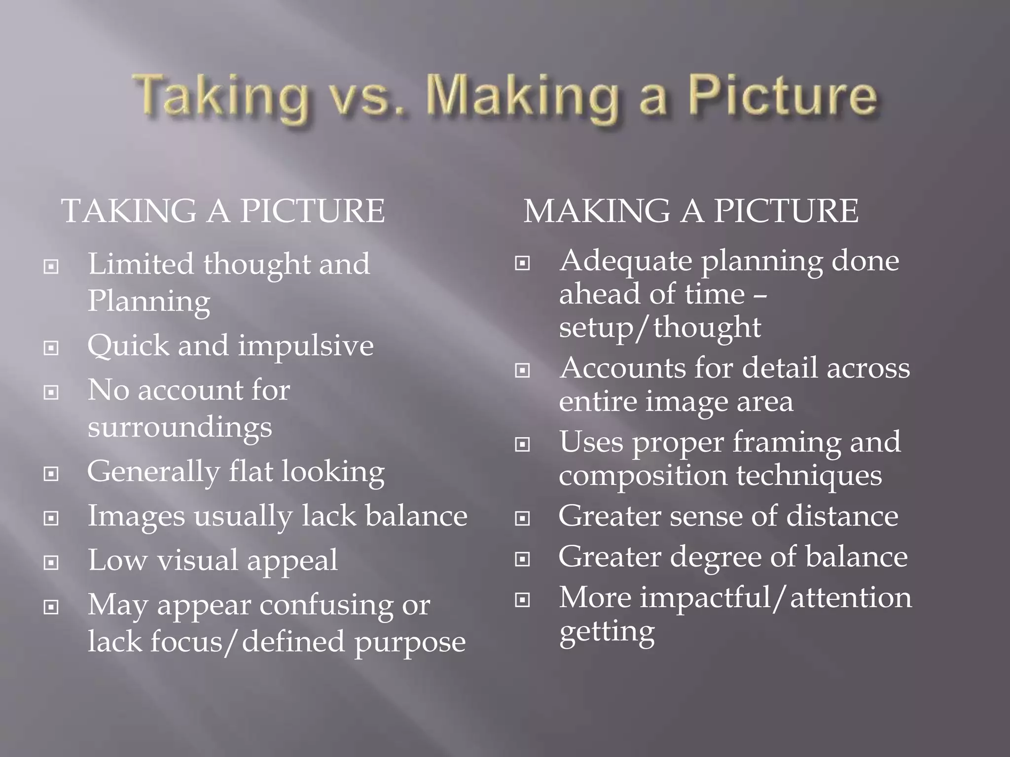 TAKING A PICTURE MAKING A PICTURE
 Limited thought and
Planning
 Quick and impulsive
 No account for
surroundings
 Generally flat looking
 Images usually lack balance
 Low visual appeal
 May appear confusing or
lack focus/defined purpose
 Adequate planning done
ahead of time –
setup/thought
 Accounts for detail across
entire image area
 Uses proper framing and
composition techniques
 Greater sense of distance
 Greater degree of balance
 More impactful/attention
getting
 