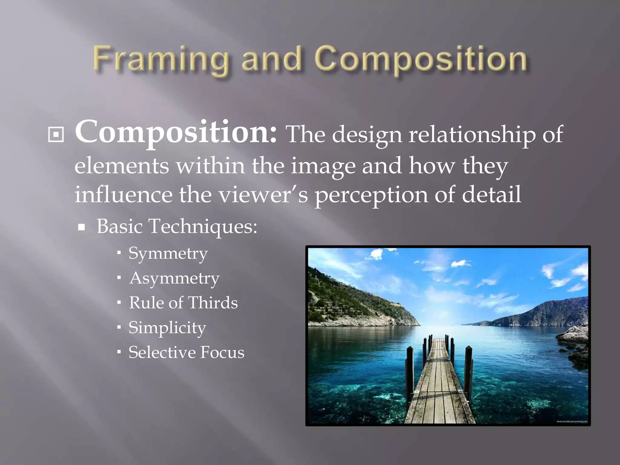  Composition: The design relationship of
elements within the image and how they
influence the viewer’s perception of detail
 Basic Techniques:
 Symmetry
 Asymmetry
 Rule of Thirds
 Simplicity
 Selective Focus
 