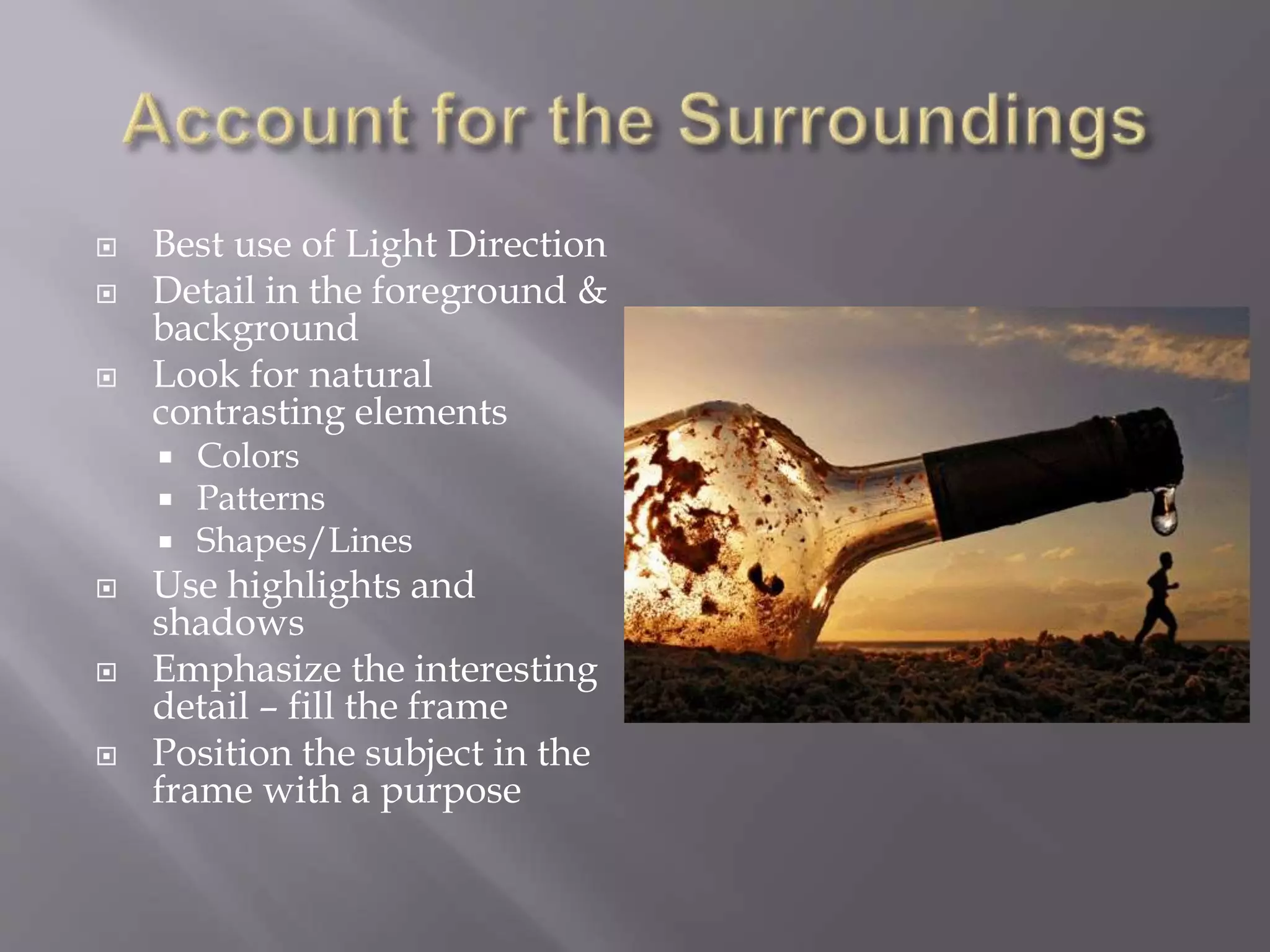  Best use of Light Direction
 Detail in the foreground &
background
 Look for natural
contrasting elements
 Colors
 Patterns
 Shapes/Lines
 Use highlights and
shadows
 Emphasize the interesting
detail – fill the frame
 Position the subject in the
frame with a purpose
 