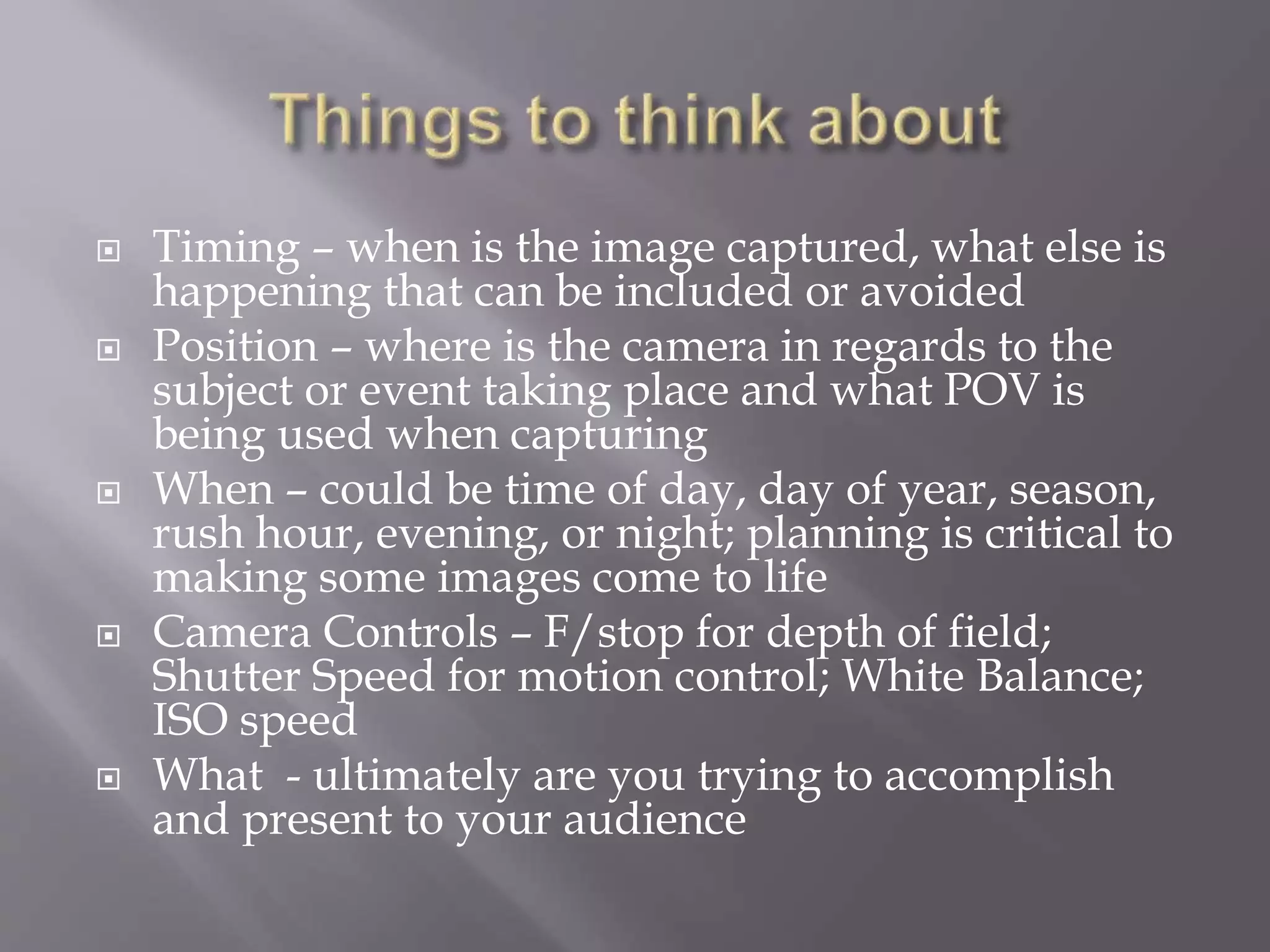  Timing – when is the image captured, what else is
happening that can be included or avoided
 Position – where is the camera in regards to the
subject or event taking place and what POV is
being used when capturing
 When – could be time of day, day of year, season,
rush hour, evening, or night; planning is critical to
making some images come to life
 Camera Controls – F/stop for depth of field;
Shutter Speed for motion control; White Balance;
ISO speed
 What - ultimately are you trying to accomplish
and present to your audience
 