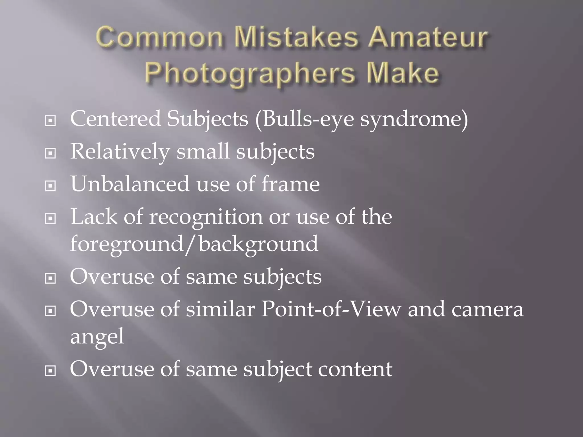 Centered Subjects (Bulls-eye syndrome)
 Relatively small subjects
 Unbalanced use of frame
 Lack of recognition or use of the
foreground/background
 Overuse of same subjects
 Overuse of similar Point-of-View and camera
angel
 Overuse of same subject content
 