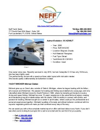 Neff Yacht Sales
777 South East 20th Street , Suite 100
Fort Lauderdale, FL 33316, United States
Toll-free: 866-440-3836Toll-free: 866-440-3836
Tel: 954.530.3348Tel: 954.530.3348
Sales@NeffYachtSales.comSales@NeffYachtSales.com
Photo 1
Azimut EvolutionAzimut Evolution– 55 AZIMUT– 55 AZIMUT
• Year: 2006
• Price: EUR 645,000
• Location: Biograd, Croatia
• Hull Material: Fiberglass
• Fuel Type: Diesel
• YachtWorld ID: 2301203
• Condition: Used
http://www.NeffYachtSales.com
One owner since new. Recently serviced in July 2010, her twin Caterpillar C-12 has only 156 hours,
she has been lightly used.
The perfect family cruiser with a spacious three cabin layout with mid-cabin master.
She boasts quality craftsmanship and attention to detail.
YACHT BROKER Michael ZaidanYACHT BROKER Michael Zaidan
Michael grew up on Cass Lake, outside of Detroit, Michigan, where he began boating with his father,
who was an avid fisherman. His passion for boating and fishing was installed at a young age, and only
intensified when Michael moved to South Florida in 1995, where he instantly got hooked on scuba
diving and spear fishing. Michael has over 15 years’ experience in the sales field and enjoys creating
and maintaining long term relationships with his clients. With his ability to connect with clients, and
passion for boating, Michael sought out a career in yacht sales, where could put his professional and
personal experiences together. Michaels' qualities of honesty and ethical behavior combined with his
superior negotiating skills will make you feel confident every step of the way.
He can assist you with a free complete market report or offer sold boat data on any Yacht. If you don’t
see what you’re looking for just give him a call or an email and he can find it for you quickly.
• CellCell +1.954.655.4955+1.954.655.4955
• Office –Office – 954.330.3348954.330.3348
• Fax –Fax – 954.333.2636954.333.2636
 