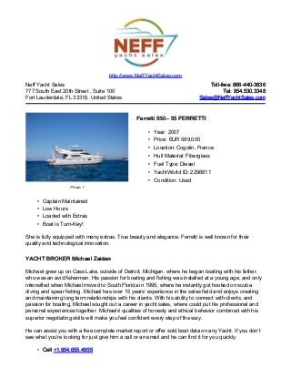 Neff Yacht Sales
777 South East 20th Street , Suite 100
Fort Lauderdale, FL 33316, United States
Toll-free: 866-440-3836Toll-free: 866-440-3836
Tel: 954.530.3348Tel: 954.530.3348
Sales@NeffYachtSales.comSales@NeffYachtSales.com
Photo 1
Ferretti 550Ferretti 550– 55 FERRETTI– 55 FERRETTI
• Year: 2007
• Price: EUR 589,000
• Location: Cogolin, France
• Hull Material: Fiberglass
• Fuel Type: Diesel
• YachtWorld ID: 2298811
• Condition: Used
http://www.NeffYachtSales.com
• Captain Maintained
• Low Hours
• Loaded with Extras
• Boat is Turn-Key!
She is fully equipped with many extras. True beauty and elegance. Ferretti is well known for their
quality and technological innovation.
YACHT BROKER Michael ZaidanYACHT BROKER Michael Zaidan
Michael grew up on Cass Lake, outside of Detroit, Michigan, where he began boating with his father,
who was an avid fisherman. His passion for boating and fishing was installed at a young age, and only
intensified when Michael moved to South Florida in 1995, where he instantly got hooked on scuba
diving and spear fishing. Michael has over 15 years’ experience in the sales field and enjoys creating
and maintaining long term relationships with his clients. With his ability to connect with clients, and
passion for boating, Michael sought out a career in yacht sales, where could put his professional and
personal experiences together. Michaels' qualities of honesty and ethical behavior combined with his
superior negotiating skills will make you feel confident every step of the way.
He can assist you with a free complete market report or offer sold boat data on any Yacht. If you don’t
see what you’re looking for just give him a call or an email and he can find it for you quickly.
• CellCell +1.954.655.4955+1.954.655.4955
 
