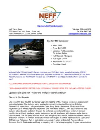 Neff Yacht Sales
777 South East 20th Street , Suite 100
Fort Lauderdale, FL 33316, United States
Toll-free: 866-440-3836Toll-free: 866-440-3836
Tel: 954.530.3348Tel: 954.530.3348
Sales@NeffYachtSales.comSales@NeffYachtSales.com
Profile
Sea Ray 550 SundancerSea Ray 550 Sundancer
• Year: 2008
• Price: $ 875,000
• Location: Fort Lauderdale,
FL, United States
• Hull Material: Fiberglass
• Fuel Type: Diesel
• YachtWorld ID: 2522577
• Condition: Used
http://www.NeffYachtSales.com
Motivated Seller!!! Priced to sell!!! Owners moving up now. FLIR Night Vision upgraded navigation ,FRESH
WATER UNTIL MAY OF 2012,Under water lights, Upgraded hidden lift TV!! Fresh botton paint OCT 7 this year!!
Recent full service and Wax/Detail!!! This boat is a perfect 10 Open checkbook mentality when it came to his
baby!
FULL COVERAGE BRUNSWICK WARRANTY UNTIL JUN 2014!!!!!! 30K UPGRADE!
**900hp MAN UPGRADE!!! BETTER FUEL ECONOMY AT CRUISE!! MORE TOP END AND A FASTER PLANE!
Upgraded Sub Zero Ref. Freezer and Whirlpool washer and dryer
Electronic Bird Repeller
Like new 2008 Sea Ray 550 Sundancer upgradded 900hp MANs. This is a one owner, exceptionally
maintained vessel. She features yacht quality electronics including two Raymarine G-Series
Plotters,FLIR Night vision, a Raymarine 4kw Open Array Radar, Raymarine ST 60 depth finder,
Raymarine DSM-300 sounder and Raymarine VHF with Hailer and DSC. This 550 Sundancer also
features a bow thruster and stern thruster, the preferred conventional breaker system, 5 zone air
conditioning and heat, two large master staterooms, two full size heads with showers and a sleeper
couch in salon. The full galley features a sub zero refrigerator and freezer, tappan microwave, cooktop
and corian counters. In addition, there is full factory canvas plus a custom aft drop curtain, (2) Blueray
DVD players, Flatscreen TV's in each stateroom,pop up in salon, and cockpit, Awesome Bose
Surround Sound, Teak decks,and Snap in carpeting still in the factory wrapping. Engines transmissions
 