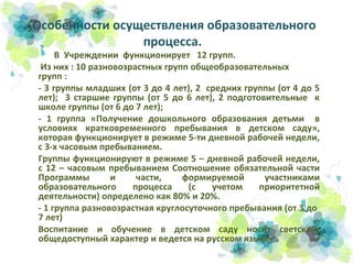 Особенности осуществления образовательного
процесса.

В Учреждении функционирует 12 групп.
Из них : 10 разновозрастных групп общеобразовательных
групп :
- 3 группы младших (от 3 до 4 лет), 2 средних группы (от 4 до 5
лет); 3 старшие группы (от 5 до 6 лет), 2 подготовительные к
школе группы (от 6 до 7 лет);
- 1 группа «Получение дошкольного образования детьми в
условиях кратковременного пребывания в детском саду»,
которая функционирует в режиме 5-ти дневной рабочей недели,
с 3-х часовым пребыванием.
Группы функционируют в режиме 5 – дневной рабочей недели,
с 12 – часовым пребыванием Соотношение обязательной части
Программы
и
части,
формируемой
участниками
образовательного
процесса
(с
учетом
приоритетной
деятельности) определено как 80% и 20%.
- 1 группа разновозрастная круглосуточного пребывания (от 3 до
7 лет)
Воспитание и обучение в детском саду носит светский,
общедоступный характер и ведется на русском языке.

 