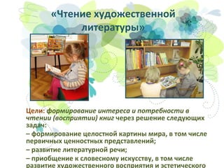 «Чтение художественной
литературы»

Цели: формирование интереса и потребности в
чтении (восприятии) книг через решение следующих
задач:
– формирование целостной картины мира, в том числе
первичных ценностных представлений;
– развитие литературной речи;
– приобщение к словесному искусству, в том числе
развитие художественного восприятия и эстетического

 