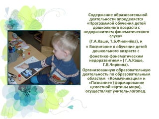 Содержание образовательной
деятельности определяется
«Программой обучения детей
дошкольного возраста с
недоразвитием фонематического
слуха»
(Г.А.Каше, Т.Б.Филичёва), и
« Воспитание о обучение детей
дошкольного возраста с
фонетико-фонематическим
недоразвитием» ( Г.А.Каше,
Г.В.Чиркина).
Организованную образовательную
деятельность по образовательным
областям «Коммуникация» и
«Познание» (формирование
целостной картины мира),
осуществляет учитель-логопед.

 