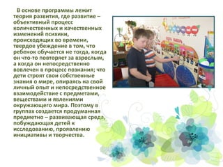 В основе программы лежит
теория развития, где развитие –
объективный процесс
количественных и качественных
изменений психики,
происходящих во времени,
твердое убеждение в том, что
ребенок обучается не тогда, когда
он что-то повторяет за взрослым,
а когда он непосредственно
вовлечен в процесс познания; что
дети строят свои собственные
знания о мире, опираясь на свой
личный опыт и непосредственное
взаимодействие с предметами,
веществами и явлениями
окружающего мира. Поэтому в
группах создается продуманная
предметно – развивающая среда,
побуждающая детей к
исследованию, проявлению
инициативы и творчества.

 