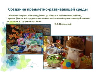 Создание предметно-развивающей среды
Жизненная среда может и должна развивать и воспитывать ребёнка,
служить фоном и посредником в личностно-развивающем взаимодействии со
взрослыми и с другими детьми».
В.А. Петровский

 