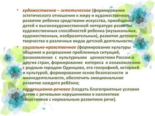 • художественно – эстетическое (формирование
эстетического отношения к миру и художественное
развитие ребенка средствами искусства, приобщение
детей к высокохудожественной литературе развитие
художественных способностей ребенка (музыкальных,
художественных, изобразительных), развитие детского
творчества в различных видах детской деятельности;
• социально-нравственное (формирование культуры
общения и разрешение проблемных ситуаций,
ознакомление с культурными ценностями России и
других стран, формирование интереса к ознакомлению
с родным городом Одинцово, его географией, историей
и культурой, формирование основ безопасности и
жизнедеятельности, обеспечить эмоциональное
развитие каждого ребёнка;
• коррекционно-речевое (создать благоприятные условия
детям с речевыми нарушениями в коллективе
сверстников с нормальным развитием речи).

 