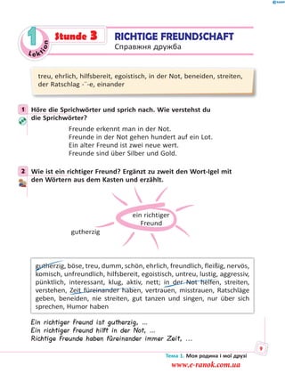 Le kt
ion
1
treu, ehrlich, hilfsbereit, egoistisch, in der Not, beneiden, streiten,
der Ratschlag -¨-e, einander
1 Höre die Sprichwörter und sprich nach. Wie verstehst du
die Sprichwörter?
Freunde erkennt man in der Not.
Freunde in der Not gehen hundert auf ein Lot.
Ein alter Freund ist zwei neue wert.
Freunde sind über Silber und Gold.
2 Wie ist ein richtiger Freund? Ergänzt zu zweit den Wort-Igel mit
den Wörtern aus dem Kasten und erzählt.
ein richtiger
Freund
gutherzig
gutherzig, böse, treu, dumm, schön, ehrlich, freundlich, fleißig, nervös,
komisch, unfreundlich, hilfsbereit, egoistisch, untreu, lustig, aggressiv,
pünktlich, interessant, klug, aktiv, nett; in der Not helfen, streiten,
verstehen, Zeit füreinander haben, vertrauen, misstrauen, Ratschläge
geben, beneiden, nie streiten, gut tanzen und singen, nur über sich
sprechen, Humor haben
Ein richtiger Freund ist gutherzig, …
Ein richtiger Freund hilft in der Not, …
Richtige Freunde haben füreinander immer Zeit, ...
1
2
RICHTIGE FREUNDSCHAFT
Справжня дружба
Stunde 3
Тема 1. Моя родина і мої друзі
9
www.e-ranok.com.ua
 