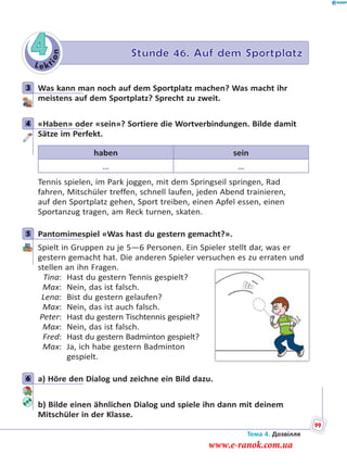 Le kt
ion
4 Stunde 46. Auf dem Sportplatz
3 Was kann man noch auf dem Sportplatz machen? Was macht ihr
meistens auf dem Sportplatz? Sprecht zu zweit.
4 «Haben» oder «sein»? Sortiere die Wortverbindungen. Bilde damit
Sätze im Perfekt.
haben sein
… …
Tennis spielen, im Park joggen, mit dem Springseil springen, Rad
fahren, Mitschüler treffen, schnell laufen, jeden Abend trainieren,
auf den Sportplatz gehen, Sport treiben, einen Apfel essen, einen
Sportanzug tragen, am Reck turnen, skaten.
5 Pantomimespiel «Was hast du gestern gemacht?».
Spielt in Gruppen zu je 5—6 Personen. Ein Spieler stellt dar, was er
gestern gemacht hat. Die anderen Spieler versuchen es zu erraten und
stellen an ihn Fragen.
Tina: Hast du gestern Tennis gespielt?
Max: Nein, das ist falsch.
Lena: Bist du gestern gelaufen?
Max: Nein, das ist auch falsch.
Peter: Hast du gestern Tischtennis gespielt?
Max: Nein, das ist falsch.
Fred: Hast du gestern Badminton gespielt?
Max: Ja, ich habe gestern Badminton
gespielt.
6 a) Höre den Dialog und zeichne ein Bild dazu.
b) Bilde einen ähnlichen Dialog und spiele ihn dann mit deinem
Mitschüler in der Klasse.
3
4
5
6
Тема 4. Дозвілля
99
www.e-ranok.com.ua
 