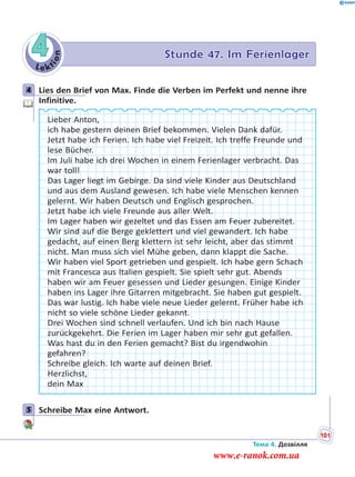 Le kt
ion
4 Stunde 47. Im Ferienlager
4 Lies den Brief von Max. Finde die Verben im Perfekt und nenne ihre
Infinitive.
Lieber Anton,
ich habe gestern deinen Brief bekommen. Vielen Dank dafür.
Jetzt habe ich Ferien. Ich habe viel Freizeit. Ich treffe Freunde und
lese Bücher.
Im Juli habe ich drei Wochen in einem Ferienlager verbracht. Das
war toll!
Das Lager liegt im Gebirge. Da sind viele Kinder aus Deutschland
und aus dem Ausland gewesen. Ich habe viele Menschen kennen
gelernt. Wir haben Deutsch und Englisch gesprochen.
Jetzt habe ich viele Freunde aus aller Welt.
Im Lager haben wir gezeltet und das Essen am Feuer zubereitet.
Wir sind auf die Berge geklettert und viel gewandert. Ich habe
gedacht, auf einen Berg klettern ist sehr leicht, aber das stimmt
nicht. Man muss sich viel Mühe geben, dann klappt die Sache.
Wir haben viel Sport getrieben und gespielt. Ich habe gern Schach
mit Francesca aus Italien gespielt. Sie spielt sehr gut. Abends
haben wir am Feuer gesessen und Lieder gesungen. Einige Kinder
haben ins Lager ihre Gitarren mitgebracht. Sie haben gut gespielt.
Das war lustig. Ich habe viele neue Lieder gelernt. Früher habe ich
nicht so viele schöne Lieder gekannt.
Drei Wochen sind schnell verlaufen. Und ich bin nach Hause
zurückgekehrt. Die Ferien im Lager haben mir sehr gut gefallen.
Was hast du in den Ferien gemacht? Bist du irgendwohin
gefahren?
Schreibe gleich. Ich warte auf deinen Brief.
Herzlichst,
dein Max
5 Schreibe Max eine Antwort.
4
5
Тема 4. Дозвілля
101
www.e-ranok.com.ua
 