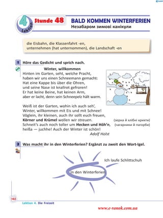 Le ktion
4 BALD KOMMEN WINTERFERIEN
Незабаром зимові канікули
Stunde 48
die Eisbahn, die Klassenfahrt -en,
unternehmen (hat unternommen), die Landschaft -en
1 Höre das Gedicht und sprich nach.
Winter, willkommen
Hinten im Garten, seht, welche Pracht,
haben wir uns einen Schneemann gemacht:
Hat eine Kappe bis über die Ohren,
und seine Nase ist knallrot gefroren!
Er hat keine Beine, hat keinen Arm,
aber er lacht, denn sein Schneepelz hält warm.
Weiß ist der Garten, wohin ich auch seh’,
Winter, willkommen mit Eis und mit Schnee!
Vöglein, ihr kleinen, auch ihr sollt euch freuen,
Körner und Krümel wollen wir streuen. (зерна й хлібні крихти)
Schneit’s auch noch toller um Hecken und Höh’n, (чагарники й пагорби)
heißa — juchhe! Auch der Winter ist schön!
Adolf Holst
2 Was macht ihr in den Winterferien? Ergänzt zu zweit den Wort-Igel.
In den Winterferien
Ich laufe Schlittschuh
1
2
Lektion 4. Die Freizeit
102
www.e-ranok.com.ua
 