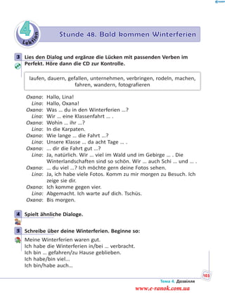 Le kt
ion
4 Stunde 48. Bald kommen Winterferien
3 Lies den Dialog und ergänze die Lücken mit passenden Verben im
Perfekt. Höre dann die CD zur Kontrolle.
laufen, dauern, gefallen, unternehmen, verbringen, rodeln, machen,
fahren, wandern, fotografieren
Oxana: Hallo, Lina!
Lina: Hallo, Oxana!
Oxana: Was … du in den Winterferien …?
Lina: Wir … eine Klassenfahrt … .
Oxana: Wohin … ihr …?
Lina: In die Karpaten.
Oxana: Wie lange … die Fahrt …?
Lina: Unsere Klasse … da acht Tage … .
Oxana: ... dir die Fahrt gut …?
Lina: Ja, natürlich. Wir … viel im Wald und im Gebirge … . Die
Winterlandschaften sind so schön. Wir … auch Schi … und … .
Oxana: … du viel …? Ich möchte gern deine Fotos sehen.
Lina: Ja, ich habe viele Fotos. Komm zu mir morgen zu Besuch. Ich
zeige sie dir.
Oxana: Ich komme gegen vier.
Lina: Abgemacht. Ich warte auf dich. Tschüs.
Oxana: Bis morgen.
4 Spielt ähnliche Dialoge.
5 Schreibe über deine Winterferien. Beginne so:
Meine Winterferien waren gut.
Ich habe die Winterferien in/bei … verbracht.
Ich bin … gefahren/zu Hause geblieben.
Ich habe/bin viel...
Ich bin/habe auch…
3
4
5
Тема 4. Дозвілля
103
www.e-ranok.com.ua
 