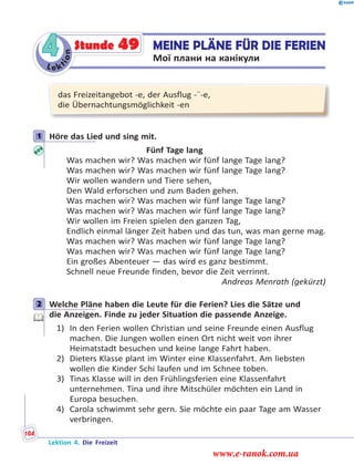 Le ktion
4 MEINE PLÄNE FÜR DIE FERIEN
Мої плани на канікули
Stunde 49
das Freizeitangebot -e, der Ausflug -¨-e,
die Übernachtungsmöglichkeit -en
1 Höre das Lied und sing mit.
Fünf Tage lang
Was machen wir? Was machen wir fünf lange Tage lang?
Was machen wir? Was machen wir fünf lange Tage lang?
Wir wollen wandern und Tiere sehen,
Den Wald erforschen und zum Baden gehen.
Was machen wir? Was machen wir fünf lange Tage lang?
Was machen wir? Was machen wir fünf lange Tage lang?
Wir wollen im Freien spielen den ganzen Tag,
Endlich einmal länger Zeit haben und das tun, was man gerne mag.
Was machen wir? Was machen wir fünf lange Tage lang?
Was machen wir? Was machen wir fünf lange Tage lang?
Ein großes Abenteuer — das wird es ganz bestimmt.
Schnell neue Freunde finden, bevor die Zeit verrinnt.
Andreas Menrath (gekürzt)
2 Welche Pläne haben die Leute für die Ferien? Lies die Sätze und
die Anzeigen. Finde zu jeder Situation die passende Anzeige.
1) In den Ferien wollen Christian und seine Freunde einen Ausflug
machen. Die Jungen wollen einen Ort nicht weit von ihrer
Heimatstadt besuchen und keine lange Fahrt haben.
2) Dieters Klasse plant im Winter eine Klassenfahrt. Am liebsten
wollen die Kinder Schi laufen und im Schnee toben.
3) Tinas Klasse will in den Frühlingsferien eine Klassenfahrt
unternehmen. Tina und ihre Mitschüler möchten ein Land in
Europa besuchen.
4) Carola schwimmt sehr gern. Sie möchte ein paar Tage am Wasser
verbringen.
1
2
Lektion 4. Die Freizeit
104
www.e-ranok.com.ua
 