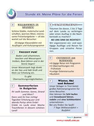 Le kt
ion
4 Stunde 49. Meine Pläne für die Ferien
Willkommen in
Spanien!
Schöne Städte, malerische Land-
schaften, warmes Meer, interes-
sante Freizeitangebote — all das
wartet auf die Besucher.
10-tägige Klassenfahrt mit
Ausflügen und Kulturprogramm
A
Freizeit pur!
Baden und schwimmen,
tauchen und Wassersport
treiben, Boot fahren und in der
Sonne liegen!
Unser Wasserpark liegt direkt
an der See und lädt Groß und
Klein zur Erholung ein.
Es gibt
Übernachtungsmöglichkeiten.
C
Sommerferien
in Bulgarien
Ihr wollt Sommer, Sonne, Strand
und Meer?
Dann seid ihr hier richtig!
Tagsüber Erholung pur und
abends Partys ohne Ende!
Erlebt im Laufe einer Woche
Traumferien in diesem schönen
Land!
E
Tageserlebnis
Träumen Sie davon, 1 bis 2 Tage
auf dem Lande zu verbringen
oder einen Ausflug in die Nach-
barstadt zu machen?
BEI UNS SIND SIE RICHTIG!!!
Wir organisieren ein- und zwei-
tägige Ausflüge und Reisen für
Gruppen und einzelne Perso-
nen.
B
Osterfest am
Bodensee
•4-tägige Reise mit Programm
•3 Übernachtungen mit
Frühstück
•Lustige Ostereiersuche
•Busfahrt
D
Winter, Ski
und Schnee!
Unser Skilager in Tirol bietet
großes Rahmenprogramm für
seine Besucher.
Hier können Sie Schi laufen
und Snowboard fahren,
rodeln und eine Schlittenfahrt
unternehmen.
Bei uns finden Sie Spaß!
7 Tage Skiklassenfahrt +
Busfahrt
F
Тема 4. Дозвілля
105
www.e-ranok.com.ua
 