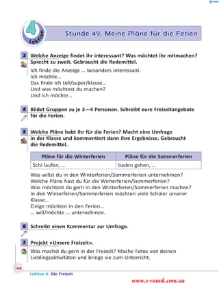 Le k
tion
4 Stunde 49. Meine Pläne für die Ferien
3 Welche Anzeige findet ihr interessant? Was möchtet ihr mitmachen?
Sprecht zu zweit. Gebraucht die Redemittel.
Ich finde die Anzeige … besonders interessant.
Ich möchte…
Das finde ich toll/super/klasse…
Und was möchtest du machen?
Und ich möchte…
4 Bildet Gruppen zu je 3—4 Personen. Schreibt eure Freizeitangebote
für die Ferien.
5 Welche Pläne habt ihr für die Ferien? Macht eine Umfrage
in der Klasse und kommentiert dann ihre Ergebnisse. Gebraucht
die Redemittel.
Pläne für die Winterferien Pläne für die Sommerferien
Schi laufen, … baden gehen, …
Was willst du in den Winterferien/Sommerferien unternehmen?
Welche Pläne hast du für die Winterferien/Sommerferien?
Was möchtest du gern in den Winterferien/Sommerferien machen?
In den Winterferien/Sommerferien möchten viele Schüler unserer
Klasse…
Einige möchten in den Ferien…
… will/möchte … unternehmen.
6 Schreibt einen Kommentar zur Umfrage.
7 Projekt «Unsere Freizeit».
Was machst du gern in der Freizeit? Mache Fotos von deinen
Lieblingsaktivitäten und bringe sie zum Unterricht.
3
4
5
6
7
Lektion 4. Die Freizeit
106
www.e-ranok.com.ua
 