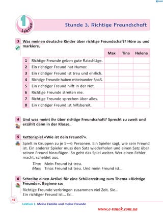 Le ktion
1 Stunde 3. Richtige Freundschaft
3 Was meinen deutsche Kinder über richtige Freundschaft? Höre zu und
markiere.
Max Tina Helena
1 Richtige Freunde geben gute Ratschläge.
2 Ein richtiger Freund hat Humor.
3 Ein richtiger Freund ist treu und ehrlich.
4 Richtige Freunde haben miteinander Spaß.
5 Ein richtiger Freund hilft in der Not.
6 Richtige Freunde streiten nie.
7 Richtige Freunde sprechen über alles.
8 Ein richtiger Freund ist hilfsbereit.
4 Und was meint ihr über richtige Freundschaft? Sprecht zu zweit und
erzählt dann in der Klasse.
5 Kettenspiel «Wie ist dein Freund?».
Spielt in Gruppen zu je 5—6 Personen. Ein Spieler sagt, wie sein Freund
ist. Ein anderer Spieler muss den Satz wiederholen und einen Satz über
seinen Freund hinzufügen. So geht das Spiel weiter. Wer einen Fehler
macht, scheidet aus.
Tina: Mein Freund ist treu.
Max: Tinas Freund ist treu. Und mein Freund ist...
6 Schreibe einen Artikel für eine Schülerzeitung zum Thema «Richtige
Freunde». Beginne so:
Richtige Freunde verbringen zusammen viel Zeit. Sie...
Ein richtiger Freund ist... Er...
3
4
5
6
Lektion 1. Meine Familie und meine Freunde
10
www.e-ranok.com.ua
 