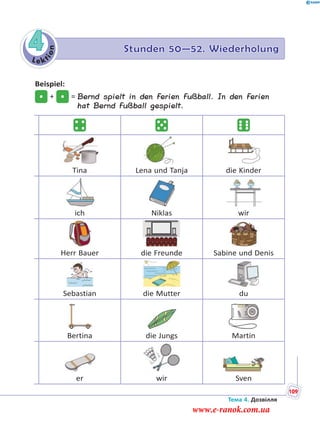 Le kt
ion
4 Stunden 50—52. Wiederholung
Beispiel:
+ = Bernd spielt in den Ferien Fußball. In den Ferien
hat Bernd Fußball gespielt.
Tina Lena und Tanja die Kinder
ich Niklas wir
Herr Bauer die Freunde Sabine und Denis
Sebastian die Mutter du
Bertina die Jungs Martin
er wir Sven
Тема 4. Дозвілля
109
www.e-ranok.com.ua
 