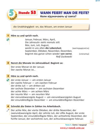 Le kt
ion
5 WANN FEIERT MAN DIE FESTE?
Коли відзначають ці свята?
Stunde 53
die Unabhängigkeit -en, das Wissen, am ersten Januar
1 Höre zu und sprich nach.
Januar, Februar, März, April,
Die Jahresuhr steht niemals still.
Mai, Juni, Juli, August,
weckt in uns allen die Lebenslust. (життєрадісність)
September, Oktober, November, Dezember,
beginnt das ganze schon wieder von vorne. (спочатку)
Rolf Zuckowski
2 Nennt die Monate im Jahresablauf. Beginnt so:
Der erste Monat ist der Januar.
Der zweite Monat ist…
3 Höre zu und sprich nach.
der erste Januar — am ersten Januar
der zweite Februar — am zweiten Februar
der dritte Juli — am dritten Juli
der sechste Dezember — am sechsten Dezember
der achte März — am achten März
der neunte Mai — am neunten Mai
der vierundzwanzigste August — am vierundzwanzigsten August
der einunddreißigste Dezember — am einunddreißigsten Dezember
4 Schreibt die Daten in Zahlen ins Arbeitsbuch.
Der achte Mai, der vierte Oktober, der dritte November, der
zweiundzwanzigste April, der zehnte Juli, der elfte August, der erste
September, der einunddreißigste März, der achtzehnte Dezember, der
fünfte Januar, der sechzehnte Juni, der achtundzwanzigste Februar.
1
2
3
4
Тема 5. Свята і традиції
111
www.e-ranok.com.ua
 