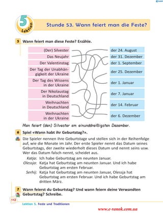 Le ktion
5 Stunde 53. Wann feiert man die Feste?
5 Wann feiert man diese Feste? Erzähle.
(Der) Silvester der 24. August
Das Neujahr der 31. Dezember
Der Valentinstag der 1. September
Der Tag der Unabhän-
gigkeit der Ukraine
der 25. Dezember
Der Tag des Wissens
in der Ukraine
der 1. Januar
Der Nikolaustag
in Deutschland
der 7. Januar
Weihnachten
in Deutschland
der 14. Februar
Weihnachten
in der Ukraine
der 6. Dezember
Man feiert (den) Silvester am einunddreißigsten Dezember.
6 Spiel «Wann habt ihr Geburtstag?».
Die Spieler nennen ihre Geburtstage und stellen sich in der Reihenfolge
auf, wie die Monate im Jahr. Der erste Spieler nennt das Datum seines
Geburtstags, der zweite wiederholt dieses Datum und nennt seins usw.
Wer das Datum falsch nennt, scheidet aus.
Katja: Ich habe Geburtstag am neunten Januar.
Olessja: Katja hat Geburtstag am neunten Januar. Und ich habe
Geburtstag am ersten Februar.
Serhij: Katja hat Geburtstag am neunten Januar, Olessja hat
Geburtstag am ersten Februar. Und ich habe Geburtstag am
dritten März.
7 Wann feierst du Geburtstag? Und wann feiern deine Verwandten
Geburtstag? Schreibe.
5
6
7
Lektion 5. Feste und Traditionen
112
www.e-ranok.com.ua
 