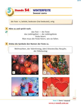 Le kt
ion
5 WINTERFESTE
Зимові свята
Stunde 54
die Feier -n, beliebt, bedeuten (hat bedeutet), artig
1 Höre zu und sprich nach.
das Fest — die Feste
das Lieblingsfest — die Lieblingsfeste
Feste feiern
Man muss die Feste feiern, wie sie fallen.
2 Ordne die Symbole den Namen der Feste zu.
Weihnachten, der Valentinstag, (der) Silvester/das Neujahr,
der Nikolaustag
1
3
2
4
1
2
Тема 5. Свята і традиції
113
www.e-ranok.com.ua
 