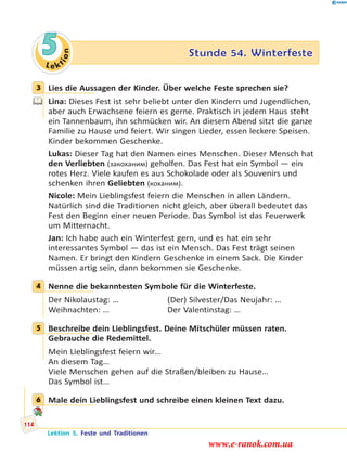 Le ktion
5 Stunde 54. Winterfeste
3 Lies die Aussagen der Kinder. Über welche Feste sprechen sie?
Lina: Dieses Fest ist sehr beliebt unter den Kindern und Jugendlichen,
aber auch Erwachsene feiern es gerne. Praktisch in jedem Haus steht
ein Tannenbaum, ihn schmücken wir. An diesem Abend sitzt die ganze
Familie zu Hause und feiert. Wir singen Lieder, essen leckere Speisen.
Kinder bekommen Geschenke.
Lukas: Dieser Tag hat den Namen eines Menschen. Dieser Mensch hat
den Verliebten (закоханим) geholfen. Das Fest hat ein Symbol — ein
rotes Herz. Viele kaufen es aus Schokolade oder als Souvenirs und
schenken ihren Geliebten (коханим).
Nicole: Mein Lieblingsfest feiern die Menschen in allen Ländern.
Natürlich sind die Traditionen nicht gleich, aber überall bedeutet das
Fest den Beginn einer neuen Periode. Das Symbol ist das Feuerwerk
um Mitternacht.
Jan: Ich habe auch ein Winterfest gern, und es hat ein sehr
interessantes Symbol — das ist ein Mensch. Das Fest trägt seinen
Namen. Er bringt den Kindern Geschenke in einem Sack. Die Kinder
müssen artig sein, dann bekommen sie Geschenke.
4 Nenne die bekanntesten Symbole für die Winterfeste.
Der Nikolaustag: … (Der) Silvester/Das Neujahr: …
Weihnachten: … Der Valentinstag: …
5 Beschreibe dein Lieblingsfest. Deine Mitschüler müssen raten.
Gebrauche die Redemittel.
Mein Lieblingsfest feiern wir…
An diesem Tag…
Viele Menschen gehen auf die Straßen/bleiben zu Hause…
Das Symbol ist…
6 Male dein Lieblingsfest und schreibe einen kleinen Text dazu.
3
4
5
6
Lektion 5. Feste und Traditionen
114
www.e-ranok.com.ua
 