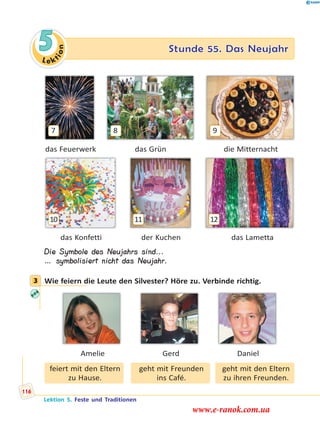 Le ktion
5 Stunde 55. Das Neujahr
7 8 9
das Feuerwerk das Grün die Mitternacht
10 11 12
das Konfetti der Kuchen das Lametta
Die Symbole des Neujahrs sind...
… symbolisiert nicht das Neujahr.
3 Wie feiern die Leute den Silvester? Höre zu. Verbinde richtig.
Amelie Gerd Daniel
feiert mit den Eltern
zu Hause.
geht mit Freunden
ins Café.
geht mit den Eltern
zu ihren Freunden.
3
Lektion 5. Feste und Traditionen
116
www.e-ranok.com.ua
 