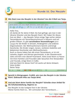 Le kt
ion
5 Stunde 55. Das Neujahr
4 Wie feiert man das Neujahr in der Ukraine? Lies die E-Mail von Tanja.
Hallo Tina,
ich danke dir für deine E-Mail. Du hast gefragt, wie man in der
Ukraine Silvester und das Neujahr feiert. Wir haben für dieses
Fest ein Wort — das Neujahr. Schon einige Tage vorher stehen
Tannenbäume mit Tannenbaumschmuck in Häusern und auf
großen Plätzen. Es gibt verschiedene Veranstaltungen (різні
заходи) für die Kinder in Schulen, Kindergärten und anderen
Organisationen. Der Weihnachtsmann kommt und bringt
Geschenke. Die Kinder singen, tanzen, rezitieren Gedichte und
bekommen Geschenke vom Weihnachtsmann.
Auch zu Hause haben fast alle einen Tannenbaum, er ist mit
Lametta, Kugeln und Sternen geschmückt. In der Silvesternacht
sieht und hört man überall Feuerwerk. Viele Leute feiern zu Hause
mit ihren Familien und Freunden oder besuchen ihre Verwandten
und Freunde, einige feiern in Cafés.
Und wie feiert ihr dieses Fest? Ich warte auf deine Antwort.
Viele Grüße!
Deine Tanja
5 Sprecht in Kleingruppen. Erzählt, wie man das Neujahr in der Ukraine
feiert. Gebraucht Infos aus Tanjas Brief.
6 Und wie feiert deine Familie das Neujahr? Schreibe einen Artikel für
die Schulwandzeitung. Beginne so:
Das Neujahr ist das lustigste Fest in der Ukraine.
Meine Familie feiert es… Wir schmücken den Tannenbaum, …
4
5
6
Тема 5. Свята і традиції
117
www.e-ranok.com.ua
 