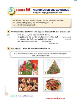 Le ktion
5 WEIHNACHTEN UND ADVENTSZEIT
Різдво і передріздвяний час
Stunde 56
die Adventszeit, der Adventskranz -¨-e, der Adventskalender -,
das Weihnachtsgebäck, die Weihnachtsgans -¨-e,
anzünden (hat angezündet)
1 Welches Fest ist das? Höre und ergänze das Gedicht. Lies es dann vor.
Bald ist   , wie freu’ ich mich drauf,
da putzt uns die Mutter ein Bäumlein schön auf; (прикрашає)
es glänzen die Äpfel, es funkeln die Sterne, (сяють)
wir haben doch alle das   sfest gerne.
Volksmund
2 Was ist das? Ordne die Wörter den Bildern zu.
das Weihnachtsgebäck, der Adventskranz, die Weihnachtsgans,
der Adventskalender
1
3
2
4
1
2
Lektion 5. Feste und Traditionen
118
www.e-ranok.com.ua
 