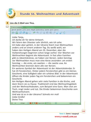 Le kt
ion
5 Stunde 56. Weihnachten und Adventszeit
3 Lies die E-Mail von Tina.
Liebe Tanja,
ich danke dir für deine Antwort.
Wir feiern den Silvester sehr ähnlich, wie ich sehe.
Ich habe aber gehört, in der Ukraine feiert man Weihnachten
anders und an einem anderen Tag. Du weißt wohl, wir
haben den Heiligen Abend am 24. Dezember, aber die
Vorbereitungen beginnen schon lange vorher. Vier Wochen vor
Weihnachten beginnt die Adventszeit. In fast allen Familien
gibt es Adventskränze, sie haben vier Kerzen. Jeden Sonntag
vor Weihnachten muss man eine Kerze anzünden: am ersten
Sonntag — die erste, am zweiten — die zweite usw. An
Weihnachten brennen dann alle vier Kerzen.
Ein weiteres Symbol der Adventszeit ist der Adventskalender. Er
hat 24 Fensterchen. Hinter jedem Fensterchen gibt es ein kleines
Geschenk, eine Süßigkeit oder ein schönes Bild. In der Adventszeit
öffnen die Kinder jeden Tag ein Fensterchen und bekommen ein
Geschenk.
Am Heiligen Abend gehen sehr viele Familien in die Kirche, und
dann feiern sie zu Hause. Traditionell sind das Weihnachtsgebäck
und der Weihnachtsbraten, zum Beispiel eine Gans. Man sitzt am
Tisch, singt Lieder und isst. Die Kinder bekommen Geschenke vom
Weihnachtsmann.
Und wie ist es in der Ukraine? Schreib mir mal!
Liebe Grüße!
Deine Tina
3
Тема 5. Свята і традиції
119
www.e-ranok.com.ua
 