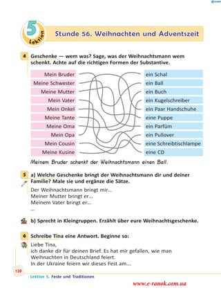 Le ktion
5 Stunde 56. Weihnachten und Adventszeit
4 Geschenke — wem was? Sage, was der Weihnachtsmann wem
schenkt. Achte auf die richtigen Formen der Substantive.
Mein Bruder ein Schal
Meine Schwester ein Ball
Meine Mutter ein Buch
Mein Vater ein Kugelschreiber
Mein Onkel ein Paar Handschuhe
Meine Tante eine Puppe
Meine Oma ein Parfüm
Mein Opa ein Pullover
Mein Cousin eine Schreibtischlampe
Meine Kusine eine CD
Meinem Bruder schenkt der Weihnachtsmann einen Ball.
5 a) Welche Geschenke bringt der Weihnachtsmann dir und deiner
Familie? Male sie und ergänze die Sätze.
Der Weihnachtsmann bringt mir…
Meiner Mutter bringt er…
Meinem Vater bringt er…
…
b) Sprecht in Kleingruppen. Erzählt über eure Weihnachtsgeschenke.
6 Schreibe Tina eine Antwort. Beginne so:
Liebe Tina,
ich danke dir für deinen Brief. Es hat mir gefallen, wie man
Weihnachten in Deutschland feiert.
In der Ukraine feiern wir dieses Fest am...
4
5
6
Lektion 5. Feste und Traditionen
120
www.e-ranok.com.ua
 
