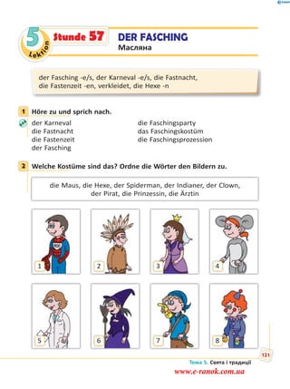 Le kt
ion
5 DER FASCHING
Масляна
Stunde 57
der Fasching -e/s, der Karneval -e/s, die Fastnacht,
die Fastenzeit -en, verkleidet, die Hexe -n
1 Höre zu und sprich nach.
der Karneval die Faschingsparty
die Fastnacht das Faschingskostüm
die Fastenzeit die Faschingsprozession
der Fasching
2 Welche Kostüme sind das? Ordne die Wörter den Bildern zu.
die Maus, die Hexe, der Spiderman, der Indianer, der Clown,
der Pirat, die Prinzessin, die Ärztin
1 2 3 4
5 6 7 8
1
2
Тема 5. Свята і традиції
121
www.e-ranok.com.ua
 