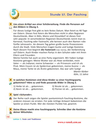 Le ktion
5 Stunde 57. Der Fasching
3 Lies einen Artikel aus einer Schülerzeitung. Finde die Personen auf
den Bildern in Übung 2.
Für dieses lustige Fest gibt es kein festes Datum. Man feiert es 40 Tage
vor Ostern. Dieses Fest feiern die Menschen nicht in allen Regionen
Deutschlands. Aber in Köln, Mainz und Düsseldorf ist dieses Fest
sehr populär. In verschiedenen Regionen Deutschlands nennt man es
Karneval, Fasching oder Fastnacht; alle kennen auch den Namen «die
fünfte Jahreszeit». An diesem Tag gehen große bunte Prozessionen
durch die Stadt. Viele Menschen tragen bunte und lustige Kostüme.
Nach diesem Fest beginnt die Fastenzeit (час посту), die Vorbereitung
auf Ostern. Auch Kinder machen Partys in den Schulen oder mit ihren
Eltern und Freunden.
Meine Familie hat auch so eine Party organisiert. Wir haben lustige
Kostüme getragen: Meine Mutter war als Hexe verkleidet, mein
Vater — als Indianer, meine Schwester — als Prinzessin und ich als
Pirat. Mein Cousin ist als Spiderman gekommen, meine Kusine — als
Maus, meine Tante ist als Ärztin gekommen. Das war sehr lustig!
Martin Körber
Köln, 11 Jahre
4 In welchen Kostümen sind diese Kinder zu einer Faschingsparty
gekommen? Höre zu und finde passende Bilder in Übung 2.
1) Heike ist als … gekommen. 3) Nicole ist als … gekommen.
2) Kevin ist als … gekommen. 4) Florian ist als … gekommen.
5 Spiel «Scharade».
Der Reihe nach zeigen die Spieler pantomimisch Fasching-Kostüme, die
anderen müssen sie erraten. Für jede richtige Antwort bekommen die
Spieler je einen Punkt. Wer die meisten Punkte hat, gewinnt.
6 Deine Klasse macht eine Faschingsparty. Schreibe über die Kostüme
deiner Mitschüler.
3
4
5
6
Lektion 5. Feste und Traditionen
122
www.e-ranok.com.ua
 