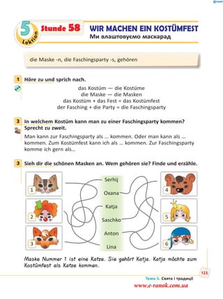 Le kt
ion
5 WIR MACHEN EIN KOSTÜMFEST
Ми влаштовуємо маскарад
Stunde 58
die Maske -n, die Faschingsparty -s, gehören
1 Höre zu und sprich nach.
das Kostüm — die Kostüme
die Maske — die Masken
das Kostüm + das Fest = das Kostümfest
der Fasching + die Party = die Faschingsparty
2 In welchem Kostüm kann man zu einer Faschingsparty kommen?
Sprecht zu zweit.
Man kann zur Faschingsparty als … kommen. Oder man kann als …
kommen. Zum Kostümfest kann ich als … kommen. Zur Faschingsparty
komme ich gern als…
3 Sieh dir die schönen Masken an. Wem gehören sie? Finde und erzähle.
1
2
3
4
5
6
Serhij
Oxana
Katja
Saschko
Anton
Lina
Maske Nummer 1 ist eine Katze. Sie gehört Katja. Katja möchte zum
Kostümfest als Katze kommen.
1
2
3
Тема 5. Свята і традиції
123
www.e-ranok.com.ua
 