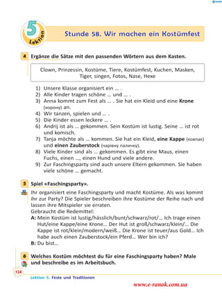 Le ktion
5 Stunde 58. Wir machen ein Kostümfest
4 Ergänze die Sätze mit den passenden Wörtern aus dem Kasten.
Clown, Prinzessin, Kostüme, Tiere, Kostümfest, Kuchen, Masken,
Tiger, singen, Fotos, Nase, Hexe
1) Unsere Klasse organisiert ein … .
2) Alle Kinder tragen schöne … und … .
3) Anna kommt zum Fest als … . Sie hat ein Kleid und eine Krone
(корону) an.
4) Wir tanzen, spielen und … .
5) Die Kinder essen leckere … .
6) Andrij ist als … gekommen. Sein Kostüm ist lustig. Seine … ist rot
und komisch.
7) Tanja möchte als … kommen. Sie hat ein Kleid, eine Kappe (ковпак)
und einen Zauberstock (чарівну паличку).
8) Viele Kinder sind als … gekommen. Es gibt eine Maus, einen
Fuchs, einen …, einen Hund und viele andere.
9) Zur Faschingsparty sind auch unsere Eltern gekommen. Sie haben
viele schöne … gemacht.
5 Spiel «Faschingsparty».
Ihr organisiert eine Faschingsparty und macht Kostüme. Als was kommt
ihr zur Party? Die Spieler beschreiben ihre Kostüme der Reihe nach und
lassen ihre Mitspieler sie erraten.
Gebraucht die Redemittel:
A: Mein Kostüm ist lustig/hässlich/bunt/schwarz/rot/… Ich trage einen
Hut/eine Kappe/eine Krone… Der Hut ist groß/schwarz/klein/… Die
Kappe ist rot/klein/modern/weiß… Die Krone ist teuer/aus Gold… Ich
habe auch einen Zauberstock/ein Pferd… Wer bin ich?
B: Du bist…
6 Welches Kostüm möchtest du für eine Faschingsparty haben? Male
und beschreibe es im Arbeitsbuch.
4
5
6
Lektion 5. Feste und Traditionen
124
www.e-ranok.com.ua
 