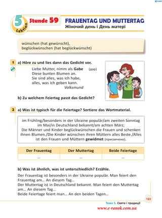 Le kt
ion
5 FRAUENTAG UND MUTTERTAG
Жіночий день і День матері
Stunde 59
wünschen (hat gewünscht),
beglückwünschen (hat beglückwünscht)
1 a) Höre zu und lies dann das Gedicht vor.
Liebe Mutter, nimm als Gabe (дар)
Diese bunten Blumen an.
Sie sind alles, was ich habe,
alles, was ich geben kann.
Volksmund
b) Zu welchem Feiertag passt das Gedicht?
2 a) Was ist typisch für die Feiertage? Sortiere das Wortmaterial.
im Frühling/besonders in der Ukraine populär/am zweiten Sonntag
im Mai/in Deutschland bekannt/am achten März;
Die Männer und Kinder beglückwünschen die Frauen und schenken
ihnen Blumen./Die Kinder wünschen ihren Müttern alles Beste./Alles
ist den Frauen und Müttern gewidmet (присвячено).
Der Frauentag Der Muttertag Beide Feiertage
… … …
b) Was ist ähnlich, was ist unterschiedlich? Erzähle.
Der Frauentag ist besonders in der Ukraine populär. Man feiert den
Frauentag am… An diesem Tag…
Der Muttertag ist in Deutschland bekannt. Man feiert den Muttertag
am… An diesem Tag…
Beide Feiertage feiert man… An den beiden Tagen…
1
2
Тема 5. Свята і традиції
125
www.e-ranok.com.ua
 